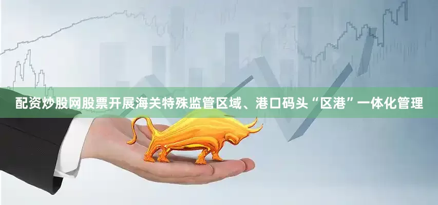配资炒股网股票开展海关特殊监管区域、港口码头“区港”一体化管理