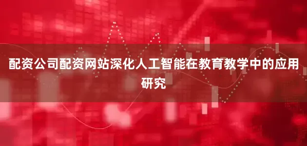 配资公司配资网站深化人工智能在教育教学中的应用研究