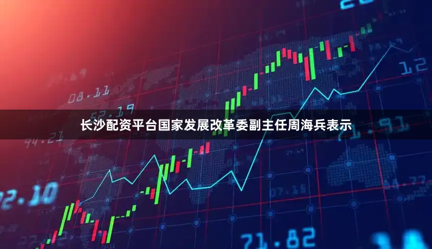 长沙配资平台国家发展改革委副主任周海兵表示