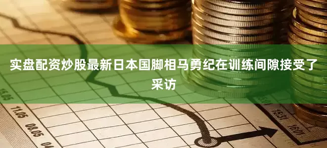 实盘配资炒股最新日本国脚相马勇纪在训练间隙接受了采访