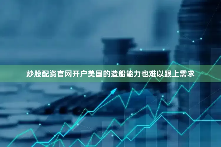 炒股配资官网开户美国的造船能力也难以跟上需求