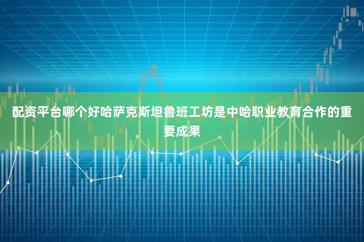 配资平台哪个好哈萨克斯坦鲁班工坊是中哈职业教育合作的重要成果