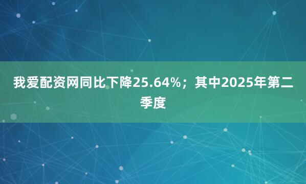 我爱配资网同比下降25.64%；其中2025年第二季度